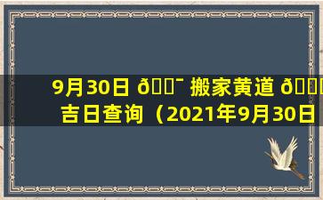 9月30日 🐯 搬家黄道 🐝 吉日查询（2021年9月30日搬家吉日吉时）